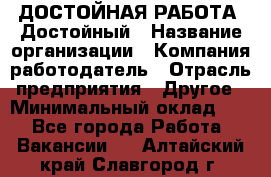 ДОСТОЙНАЯ РАБОТА. Достойный › Название организации ­ Компания-работодатель › Отрасль предприятия ­ Другое › Минимальный оклад ­ 1 - Все города Работа » Вакансии   . Алтайский край,Славгород г.